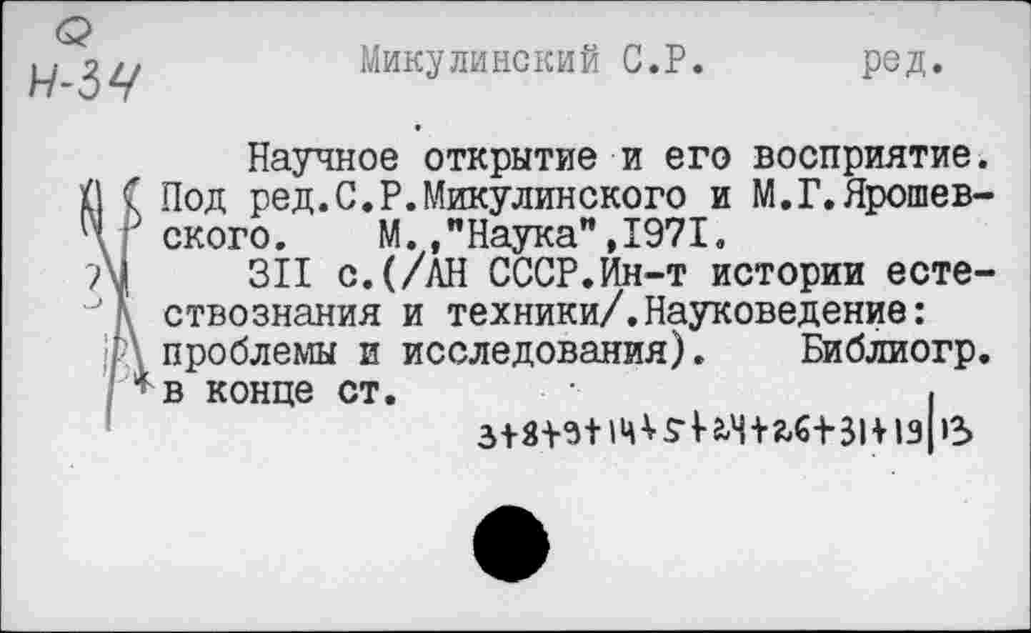 ﻿(р
Микулинский С.Р.
ред.
Научное открытие и его восприятие. (1 С Под ред.С.Р.Микулинского и М.Г.Ярошев-Ч, ского. М.."Наука",1971.
311 с.(/АН СССР.Ин-т истории есте-ствознания и техники/.Науковедение:
;Р\ проблемы и исследования). Библиогр.
* в конце ст.	I